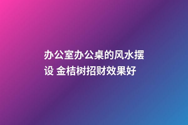 办公室办公桌的风水摆设 金桔树招财效果好